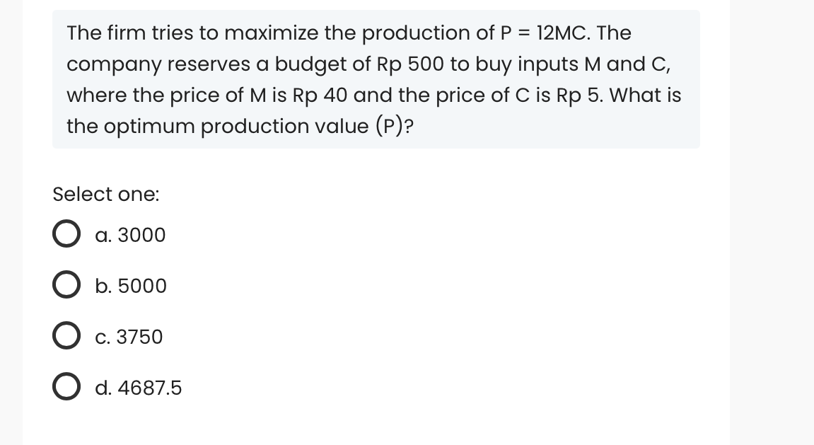 The firm tries to maximize the production of P = 12MC. The
company reserves a budget of Rp 500 to buy inputs M and C,
where the price of M is Rp 40 and the price of C is Rp 5. What is
the optimum production value (P)?
Select one:
O a. 3000
O b. 5000
O c. 3750
O d. 4687.5