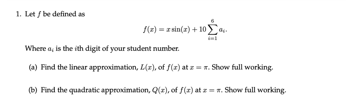 1. Let f be defined as
f(x) = x sin(x) + 10 ) a;.
Where
is the ith digit of
your
student number.
(a) Find the linear approximation, L(x), of f(x) at x = T. Show full working.
(b) Find the quadratic approximation, Q(x), of f(x) at x = T. Show full working.
