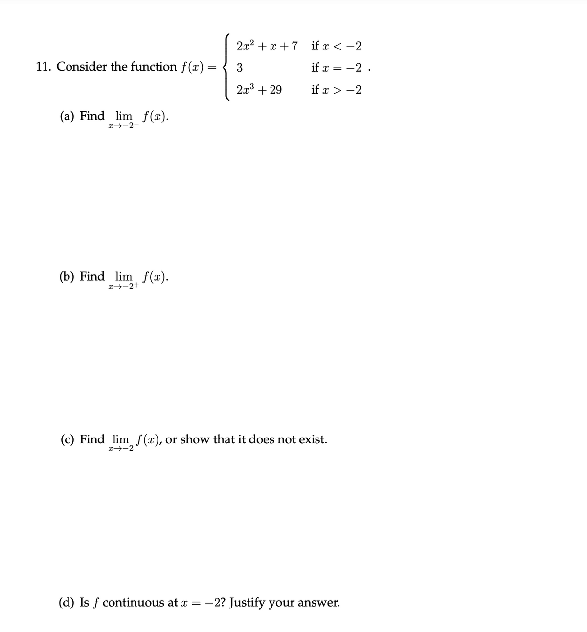 2x2 + x + 7
if x < -2
11. Consider the function f (x) =
if x = -2 .
2x3
+ 29
if x > -2
(a) Find lim f(x).
x--2-
(b) Find lim f(x).
x→-2+
(c) Find lim f(x), or show that it does not exist.
x--2
(d) Is f continuous at x =-2? Justify your answer.
