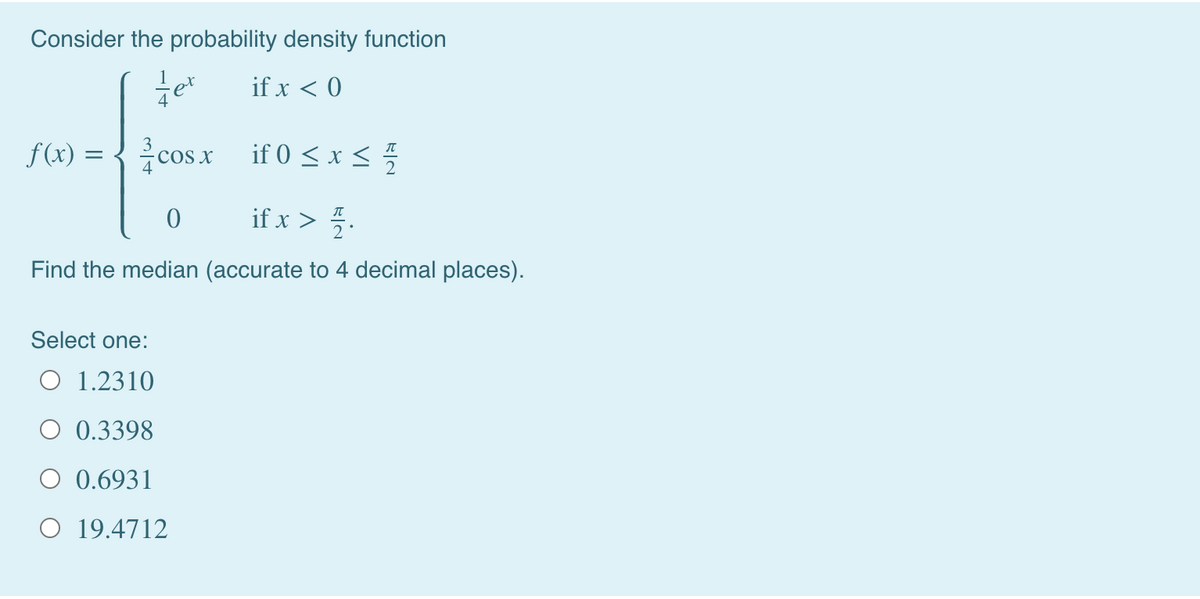 Consider the probability density function
if x < 0
f(x) = {cosx if 0 < x <
cos x
if 0 < x < 5
if x > 5.
Find the median (accurate to 4 decimal places).
Select one:
O 1.2310
0.3398
O 0.6931
O 19.4712
