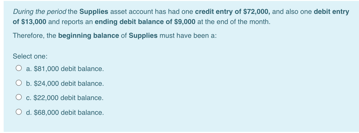 During the period the Supplies asset account has had one credit entry of $72,000, and also one debit entry
of $13,000 and reports an ending debit balance of $9,000 at the end of the month.
Therefore, the beginning balance of Supplies must have been a:
Select one:
O a. $81,000 debit balance.
O b. $24,000 debit balance.
O c. $22,000 debit balance.
d. $68,000 debit balance.
