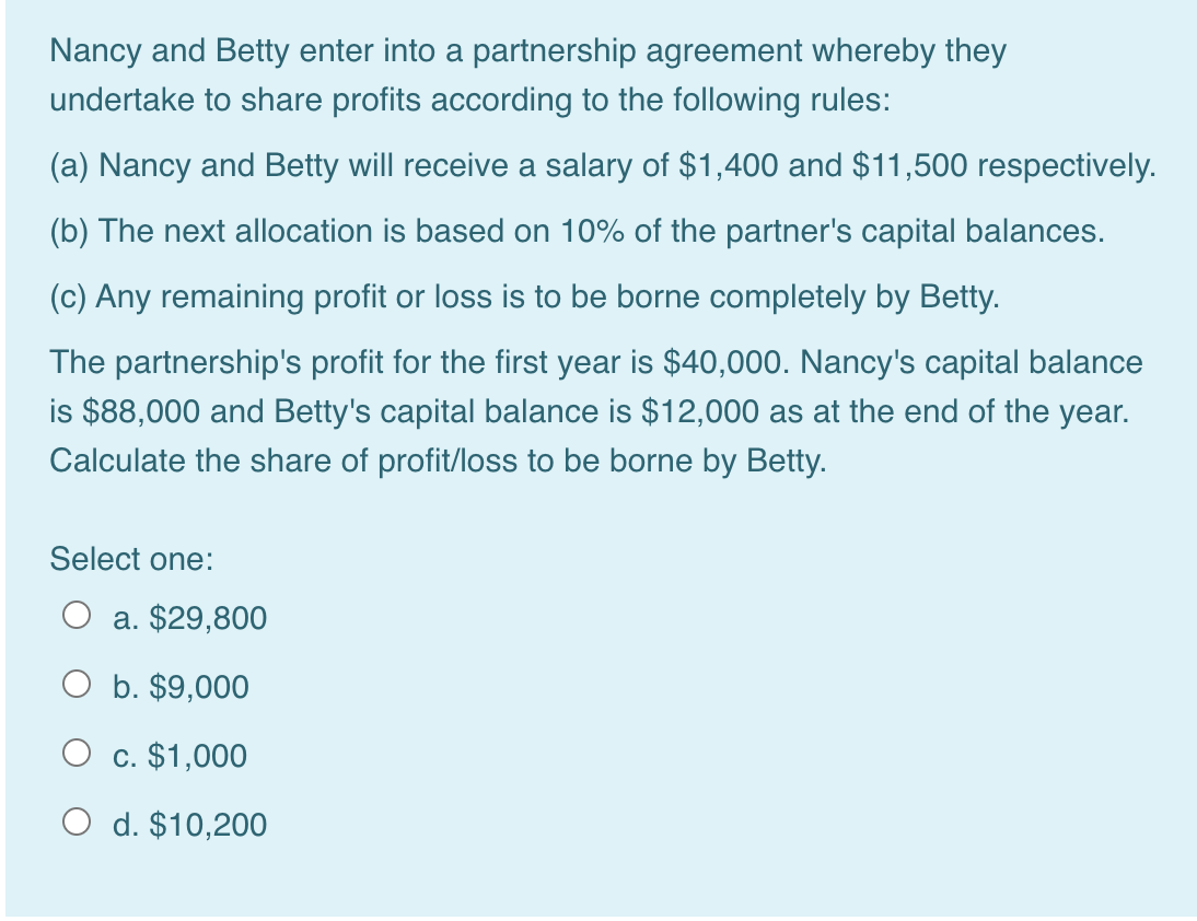 Nancy and Betty enter into a partnership agreement whereby they
undertake to share profits according to the following rules:
(a) Nancy and Betty will receive a salary of $1,400 and $11,500 respectively.
(b) The next allocation is based on 10% of the partner's capital balances.
(c) Any remaining profit or loss is to be borne completely by Betty.
The partnership's profit for the first year is $40,000. Nancy's capital balance
is $88,000 and Betty's capital balance is $12,000 as at the end of the year.
Calculate the share of profit/loss to be borne by Betty.
Select one:
a. $29,800
O b. $9,000
O c. $1,000
O d. $10,200

