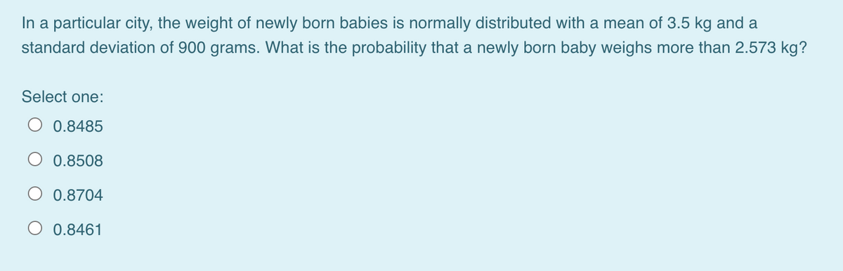 In a particular city, the weight of newly born babies is normally distributed with a mean of 3.5 kg and a
standard deviation of 900 grams. What is the probability that a newly born baby weighs more than 2.573 kg?
Select one:
O 0.8485
0.8508
0.8704
O 0.8461