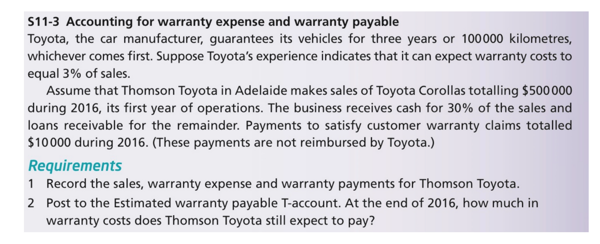 S11-3 Accounting for warranty expense and warranty payable
Toyota, the car manufacturer, guarantees its vehicles for three years or 100000 kilometres,
whichever comes first. Suppose Toyota's experience indicates that it can expect warranty costs to
equal 3% of sales.
Assume that Thomson Toyota in Adelaide makes sales of Toyota Corollas totalling $500000
during 2016, its first year of operations. The business receives cash for 30% of the sales and
loans receivable for the remainder. Payments to satisfy customer warranty claims totalled
$10000 during 2016. (These payments are not reimbursed by Toyota.)
Requirements
1 Record the sales, warranty expense and warranty payments for Thomson Toyota.
2 Post to the Estimated warranty payable T-account. At the end of 2016, how much in
warranty costs does Thomson Toyota still expect to pay?
