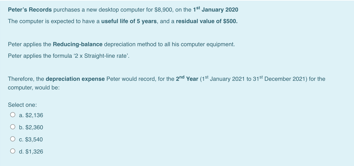 Peter's Records purchases a new desktop computer for $8,900, on the 1st January 2020
The computer is expected to have a useful life of 5 years, and a residual value of $500.
Peter applies the Reducing-balance depreciation method to all his computer equipment.
Peter applies the formula '2 x Straight-line rate'.
Therefore, the depreciation expense Peter would record, for the 2nd Year (1st January 2021 to 31st December 2021) for the
computer, would be:
Select one:
a. $2,136
b. $2,360
c. $3,540
O d. $1,326
