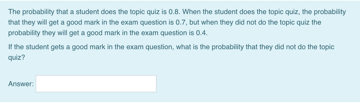The probability that a student does the topic quiz is 0.8. When the student does the topic quiz, the probability
that they will get a good mark in the exam question is 0.7, but when they did not do the topic quiz the
probability they will get a good mark in the exam question is 0.4.
If the student gets a good mark in the exam question, what is the probability that they did not do the topic
quiz?
Answer:
