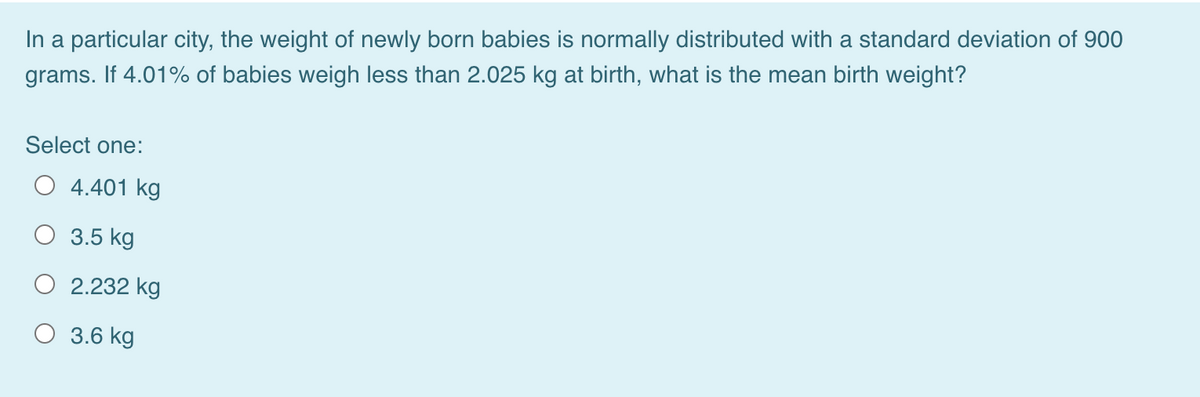 In a particular city, the weight of newly born babies is normally distributed with a standard deviation of 900
grams. If 4.01% of babies weigh less than 2.025 kg at birth, what is the mean birth weight?
Select one:
4.401 kg
3.5 kg
2.232 kg
3.6 kg