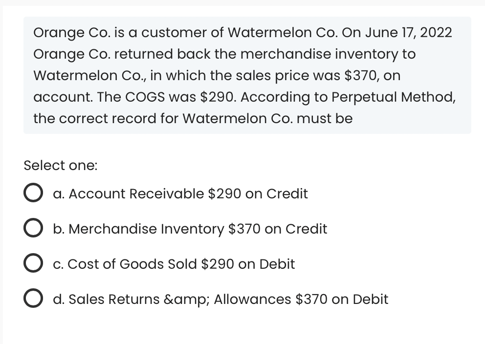Orange Co. is a customer of Watermelon Co. On June 17, 2022
Orange Co. returned back the merchandise inventory to
Watermelon Co., in which the sales price was $370, on
account. The COGS was $290. According to Perpetual Method,
the correct record for Watermelon Co. must be
Select one:
O a. Account Receivable $290 on Credit
O b. Merchandise Inventory $370 on Credit
O c. Cost of Goods Sold $290 on Debit
O d. Sales Returns &amp; Allowances $370 on Debit