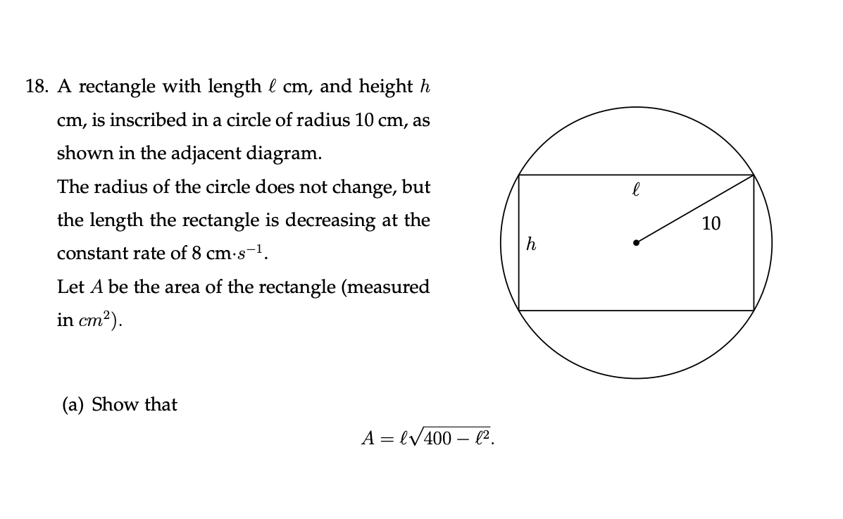 18. A rectangle with length l cm, and height h
cm, is inscribed in a circle of radius 10 cm, as
shown in the adjacent diagram.
The radius of the circle does not change, but
the length the rectangle is decreasing at the
10
constant rate of 8 cm·s-1.
Let A be the area of the rectangle (measured
in cm2).
(a) Show that
A = lV400 – l².
