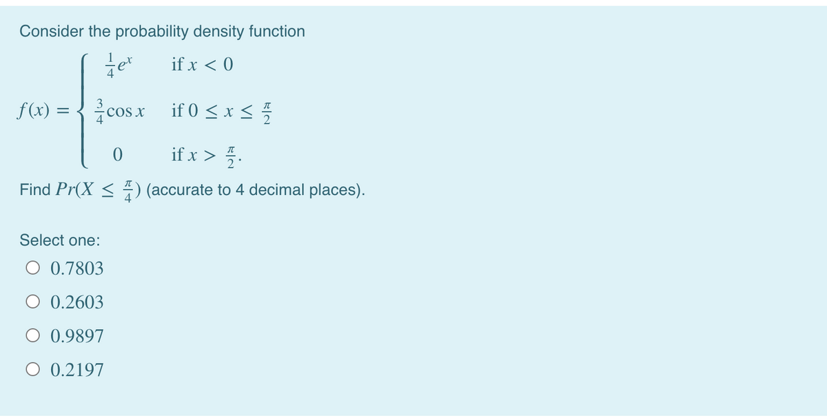 Consider the probability density function
if x < 0
f (x) =
{ cosx if 0 < x <
if 0 < x < 5
if x > 5.
Find Pr(X < ) (accurate to 4 decimal places).
Select one:
O 0.7803
O 0.2603
O 0.9897
O 0.2197
