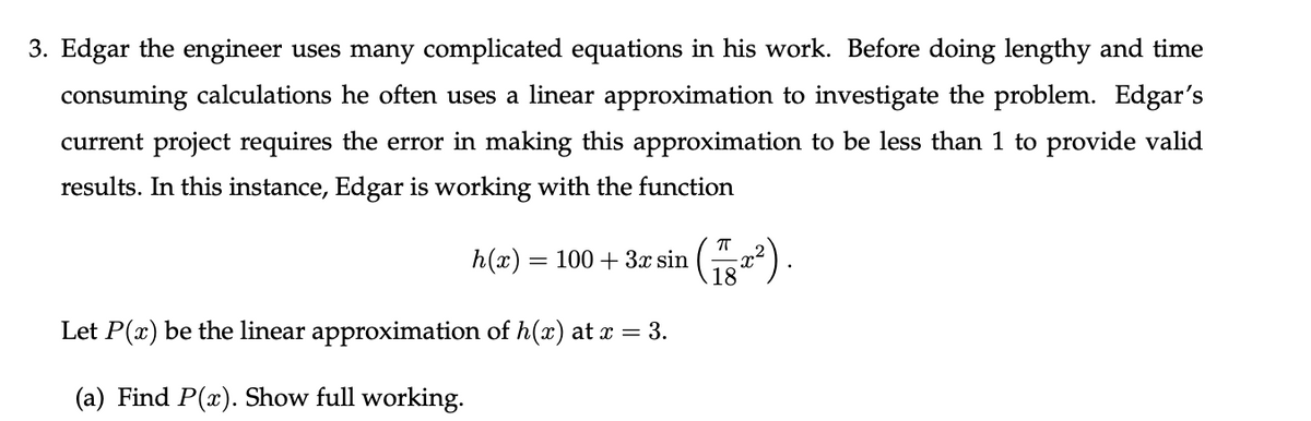 3. Edgar the engineer uses many complicated equations in his work. Before doing lengthy and time
consuming calculations he often uses a linear approximation to investigate the problem. Edgar's
current project requires the error in making this approximation to be less than 1 to provide valid
results. In this instance, Edgar is working with the function
h(x) = 100 + 3x sin
18
Let P(x) be the linear approximation of h(x) at a = 3.
(a) Find P(x). Show full working.
