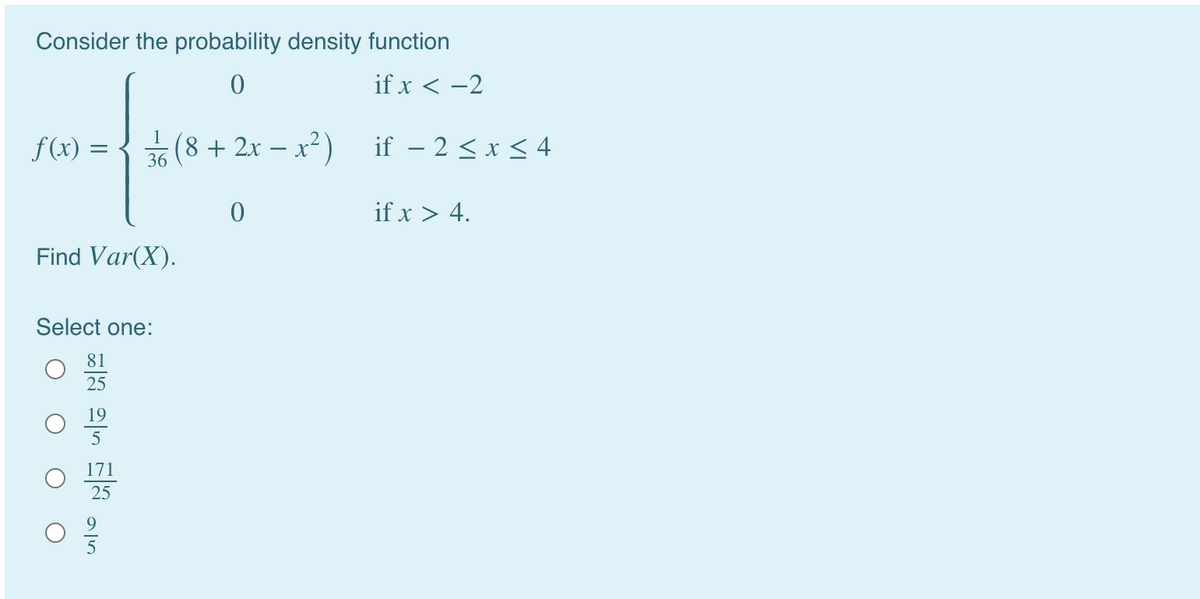 Consider the probability density function
if x < -2
f (x) = {( ) if – 2 < x< 4
+2x – x²)
if – 2 < x < 4
36
if x > 4.
Find Var(X).
Select one:
81
25
19
