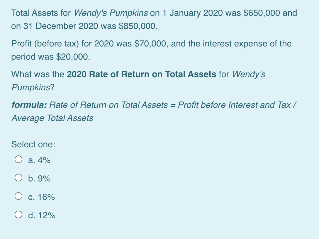 Total Assets for Wendy's Pumpkins on 1 January 2020 was $650,000 and
on 31 December 2020 was $850,000.
Profit (before tax) for 2020 was $70,000, and the interest expense of the
period was $20,000.
What was the 2020 Rate of Return on Total Assets for Wendy's
Pumpkins?
formula: Rate of Return on Total Assets = Profit before Interest and Tax /
Average Total Assets
Select one:
а. 4%
O b. 9%
О с. 16%
O d. 12%
