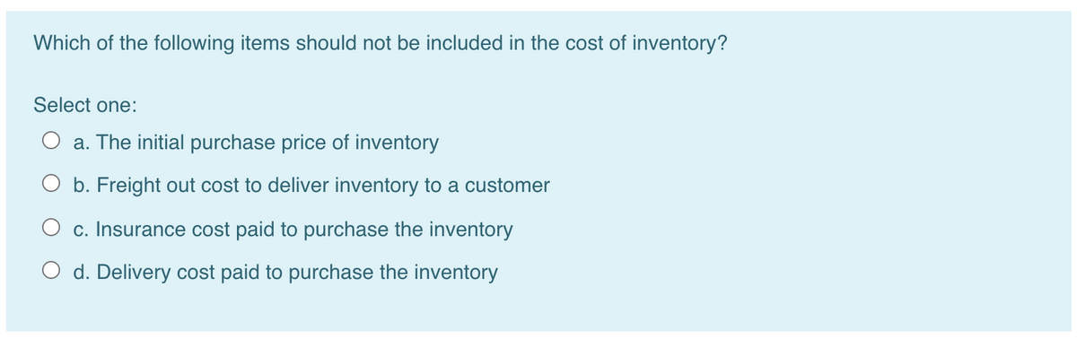 Which of the following items should not be included in the cost of inventory?
Select one:
O a. The initial purchase price of inventory
O b. Freight out cost to deliver inventory to a customer
c. Insurance cost paid to purchase the inventory
d. Delivery cost paid to purchase the inventory
