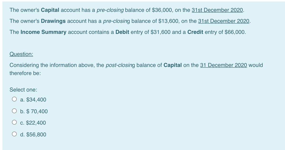 The owner's Capital account has a pre-closing balance of $36,000, on the 31st December 2020.
The owner's Drawings account has a pre-closing balance of $13,600, on the 31st December 2020.
The Income Summary account contains a Debit entry of $31,600 and a Credit entry of $66,000.
Question:
Considering the information above, the post-closing balance of Capital on the 31 December 2020 would
therefore be:
Select one:
O a. $34,400
O b. $ 70,400
c. $22,400
O d. $56,800
