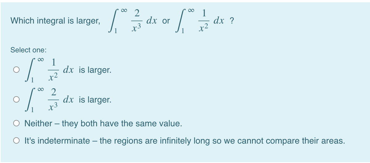 00
00
2
dx or
x3
1
dx ?
Which integral is larger,
Select one:
1
dx is larger.
x2
2
dx is larger.
x3
O Neither – they both have the same value.
O It's indeterminate – the regions are infinitely long so we cannot compare their areas.
