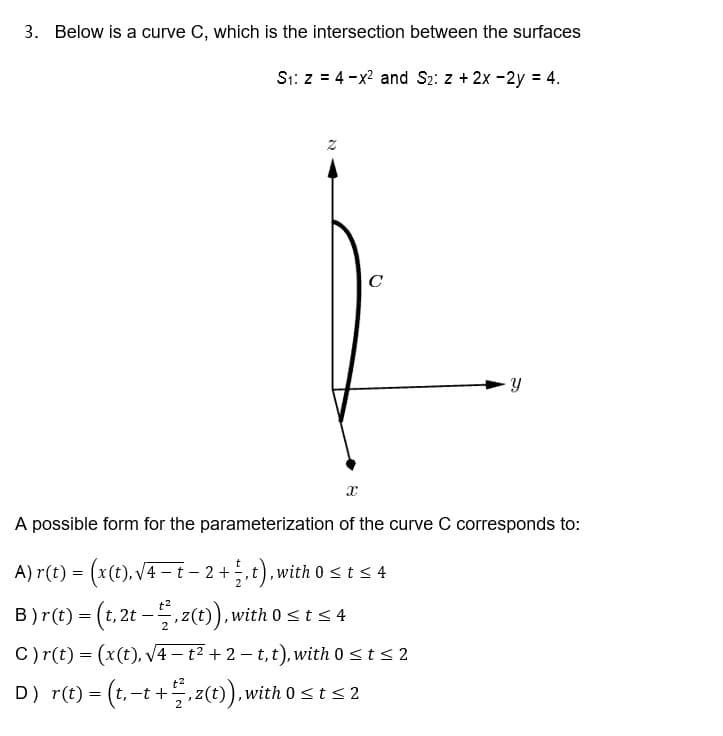 3. Below is a curve C, which is the intersection between the surfaces
S1: z = 4-x? and S2: z + 2x -2y = 4.
C
A possible form for the parameterization of the curve C corresponds to:
A) r(t) = (x(t), V4 -t - 2 +,t),with 0sts 4
B)r(t) = (t, 2t –. (t)),with 0sts 4
C)r(t) = (x(t), V4– t² + 2 – t,t), with 0 <t < 2
D) r(t) = (t, -t + z(t), with 0sts 2
