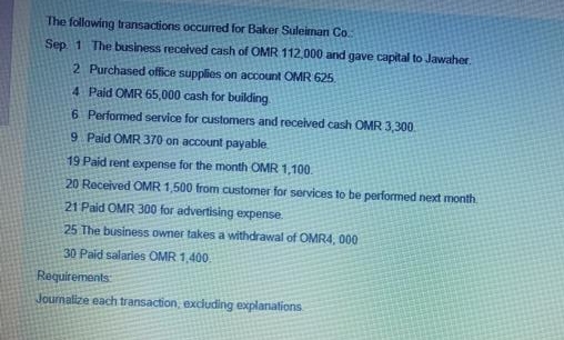 The following transactions occurred for Baker Suleiman Co.
Sep 1 The business received cash of OMR 112,000 and gave capital to Jawaher.
2 Purchased office supplies on account OMR 625
4 Paid OMR 65,000 cash for building
6 Performed service for customers and received cash OMR 3,300
9 Paid OMR 370 on account payable
19 Paid rent expense for the month OMR 1,100.
20 Received OMR 1,500 from customer for services to be performed next month
21 Paid OMR 300 for advertising expense.
25 The business owner takes a withdrawal of OMR4, 000
30 Paid salaries OMR 1,400.
Requirements
Journalize each transaction, excluding explanations
