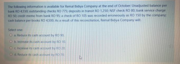 The following information is available for Remal Bidiya Company at the end of October: Unadjusted balance per
bank RO 4,550; outstanding checks RO 775; deposits in transit RO 1,250; NSF check RO 80; bank service charge
RO 50; credit memo from bank RO 95; a check of RO 105 was recorded erroneously as RO 150 by the company
cash balance per books RO 4,500, As a result of this reconciliation, Remal-Bidiya Company will:
Select one:
O a. Reduce its cash account by RO 90,
O b. Increase its cash account by RO 10.
Oc Increase its cash account by RO 20.
O d. Reduce its cash account by RO 70.
