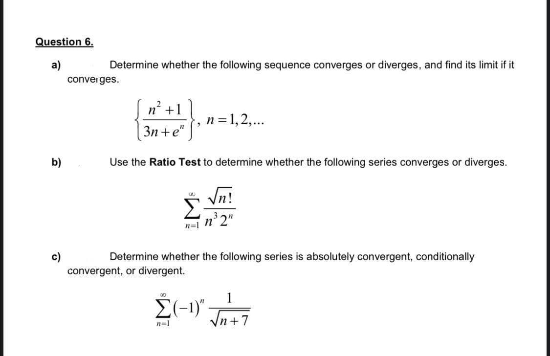 Question 6.
а)
Determine whether the following sequence converges or diverges, and find its limit if it
converges.
n? +1
n = 1,2,...
3n +e"
b)
Use the Ratio Test to determine whether the following series converges or diverges.
Vn!
n²2"
n=1
c)
convergent, or divergent.
Determine whether the following series is absolutely convergent, conditionally
00
1
E(-1)"
Vn +7
n=1
