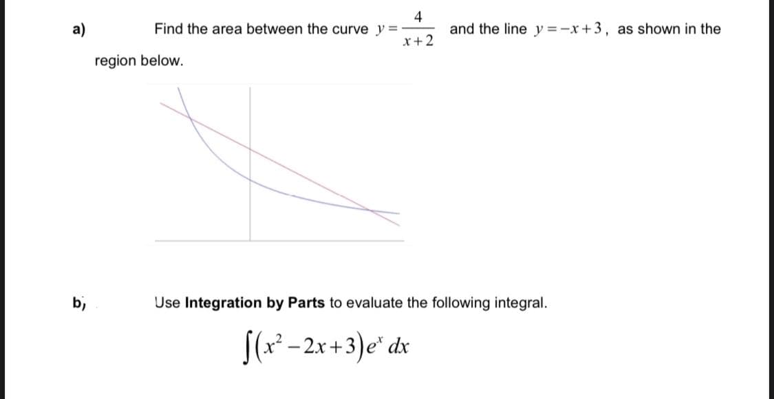4
and the line y = -x+3, as shown in the
а)
Find the area between the curve y =
x+2
region below.
b,
Use Integration by Parts to evaluate the following integral.
S(x -2x+3)e" dx
