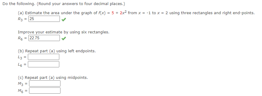 Do the following. (Round your answers to four decimal places.)
(a) Estimate the area under the graph of f(x) = 5 + 2x² from x = -1 to x = 2 using three rectangles and right end-points.
R3 = 25
Improve your estimate by using six rectangles.
Rs = 22.75
(b) Repeat part (a) using left endpoints.
L3 =
L6
%3D
(c) Repeat part (a) using midpoints.
M3
M5 =
