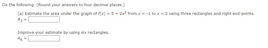 Do the following. (Round your answers to four decimal places.)
(a) Estimate the area under the graph of f(x) = 5 + 2x2 from x = -1 to x = 2 using three rectangles and right end-points.
R3 =
Improve your estimate by using six rectangles.
R5 =
