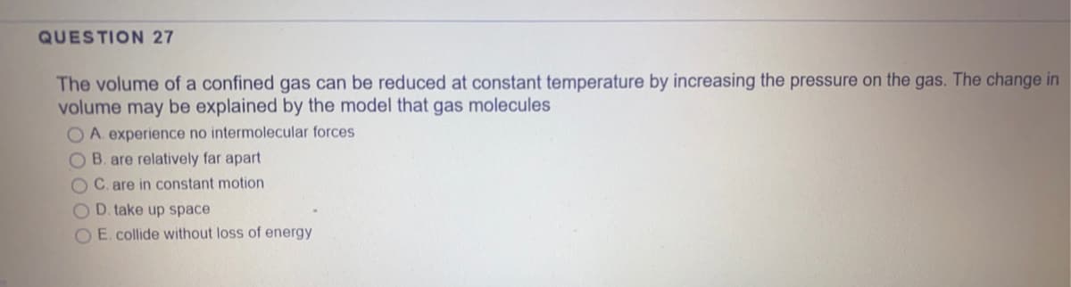 QUESTION 27
The volume of a confined gas can be reduced at constant temperature by increasing the pressure on the gas. The change in
volume may be explained by the model that gas molecules
O A. experience no intermolecular forces
OB. are relatively far apart
O C. are in constant motion
O D. take up space
O E. collide without loss of energy
