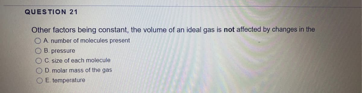 QUESTION 21
Other factors being constant, the volume of an ideal gas is not affected by changes in the
A. number of molecules present
OB. pressure
OC. size of each molecule
O D. molar mass of the gas
O E. temperature
