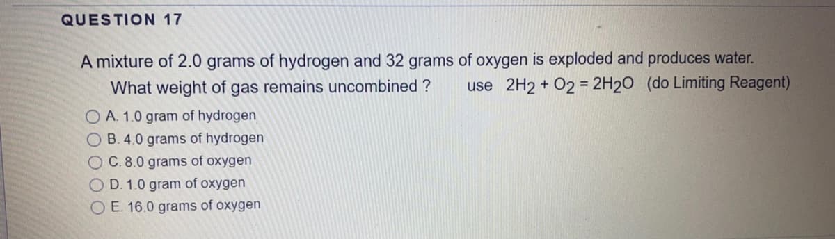 QUESTION 17
A mixture of 2.0 grams of hydrogen and 32 grams of oxygen is exploded and produces water.
use 2H2 + 02 = 2H2O (do Limiting Reagent)
What weight of gas remains uncombined ?
O A. 1.0 gram of hydrogen
O B. 4.0 grams of hydrogen
OC. 8.0 grams of oxygen
O D. 1.0 gram of oxygen
O E. 16.0 grams of oxygen
