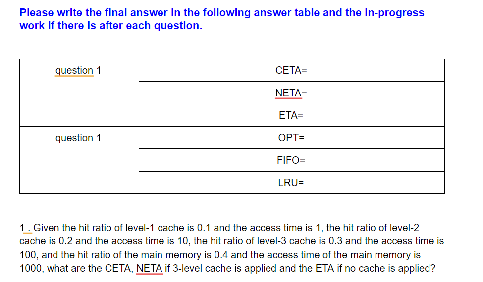 Please write the final answer in the following answer table and the in-progress
work if there is after each question.
question 1
СЕТА3
NETA=
ETA=
question 1
ОРТ-
FIFO=
LRU=
1. Given the hit ratio of level-1 cache is 0.1 and the access time is 1, the hit ratio of level-2
cache is 0.2 and the access time is 10, the hit ratio of level-3 cache is 0.3 and the access time is
100, and the hit ratio of the main memory is 0.4 and the access time of the main memory is
1000, what are the CETA, NETA if 3-level cache is applied and the ETA if no cache is applied?
