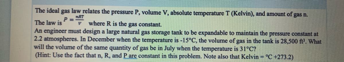 The ideal gas law relates the pressure P, volume V, absolute temperature T (Kelvin), and amount of gas n.
nRT
where R is the gas constant.
P =
The law is
An engineer must design a large natural gas storage tank to be expandable to maintain the pressure constant at
2.2 atmospheres. In December when the temperature is -15°C, the volume of gas in the tank is 28,500 ft. What
will the volume of the same quantity of gas be in July when the temperature is 31°C?
(Hint: Use the fact that n, R, and P are constant in this problem. Note also that Kelvin = °C +273.2)
