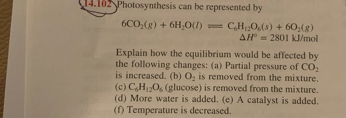 14.102 Photosynthesis can be represented by
6CO2(g) + 6H,O(1) =
C,H12O6(s) + 602(g)
AH° = 2801 kJ/mol
Explain how the equilibrium would be affected by
the following changes: (a) Partial pressure of CO2
is increased. (b) O2 is removed from the mixture.
(c) C,H1206 (glucose) is removed from the mixture.
(d) More water is added. (e) A catalyst is added.
(f) Temperature is decreased.
