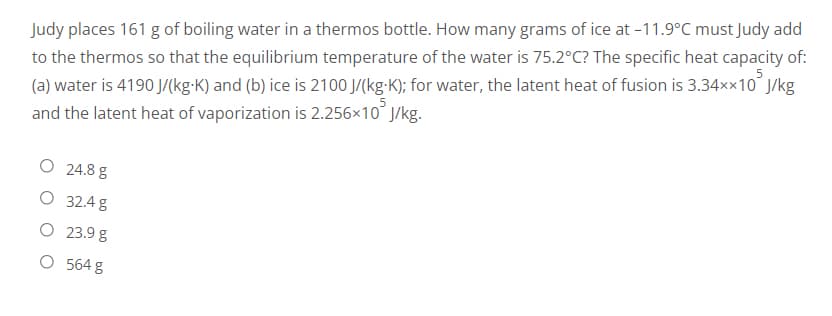 Judy places 161 g of boiling water in a thermos bottle. How many grams of ice at -11.9°C must Judy add
to the thermos so that the equilibrium temperature of the water is 75.2°C? The specific heat capacity of:
(a) water is 4190 J/(kg-K) and (b) ice is 2100 J/(kg-K); for water, the latent heat of fusion is 3.34××10 J/kg
and the latent heat of vaporization is 2.256x10² J/kg.
O 24.8 g
O
32.4 g
O
23.9 g
O 564 g