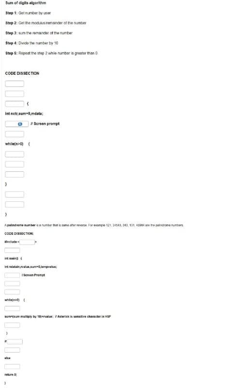 Sum of digits algorithm
Step 1: Get number by user
Step 2: Get the moduusiremainder of the number
Step 3: sum the remainder of the number
Stop 4: Divde the number by 10
Step 5: Repeat the stop 2 while number is greater than 0
CODE DISSECTION
int netr, sum-0,mdata;
Screen prompt
while(n>0) {
Apalindrome number is a rumber hast is same after reverse. For ecample 121, 34543, 343, 131, 994 are he patindrome numbers.
COOE DISSECTION:
tinclude
int main (
int ndatain,value,sum-,tempralue;
(Screen Prompt
whileno0) (
sum"(sum multiply by 10ervalue; VAsterisk is sensitive character in HSP
else
return
