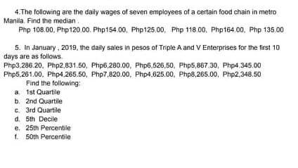 4.The following are the daily wages of seven employees of a certain food chain in metro
Manila. Find the median.
Php 108.00, Php120.00. Php154.00, Php125.00, Php 118.00, Php164.00, Php 135.00
5. In January, 2019, the daily sales in pesos of Triple A and V Enterprises for the first 10
days are as follows.
Php3,286.20, Php2,831.50, Php6,280.00, Php6.526,50, Php5,867.30, Php4.345.00
Php5,261.00, Php4,265.50, Php7,820.00, Php4,625.00, Php8,265.00, Php2,348.50
Find the following:
a. 1st Quartile
b. 2nd Quartile
C. 3rd Quartile
d. 5th Decile
e. 25th Percentile
1. 50th Percentile
