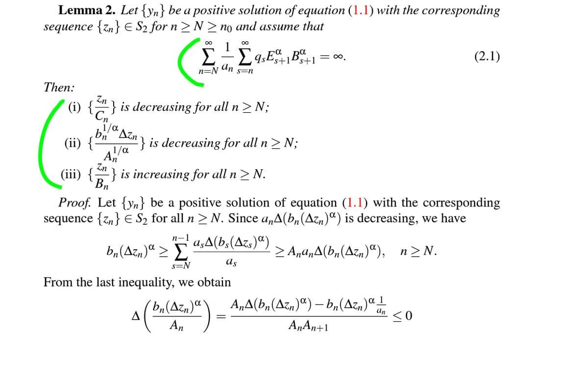 Lemma 2. Let {yn} be a positive solution of equation (1.1) with the corresponding
sequence {zn} E S2 for n >N>no and assume that
1
= o.
(2.1)
s+1
n=N
An
s=n
Then:
Zn
-} is decreasing for all n> N;
1/a
(ii)
'Azn
“} is decreasing for all n> N;
Zn
(iii) {} is increasing for all n > N.
Bn
Proof. Let {yn} be a positive solution of equation (1.1) with the corresponding
sequence {z,} E S2 for all n > N. Since a„A(bn(Azn)¤) is decreasing, we have
n-1
a,A(b,(Azs)“)
b,(Azn)ª > E
> A,a,A(b,(Azn)“), n>N.
as
s=N
From the last inequality, we obtain
b(Azn) \
A
A„A(b,(Azn)ª) – b,(Azn)ª1
an
<0
An
A„An+1
