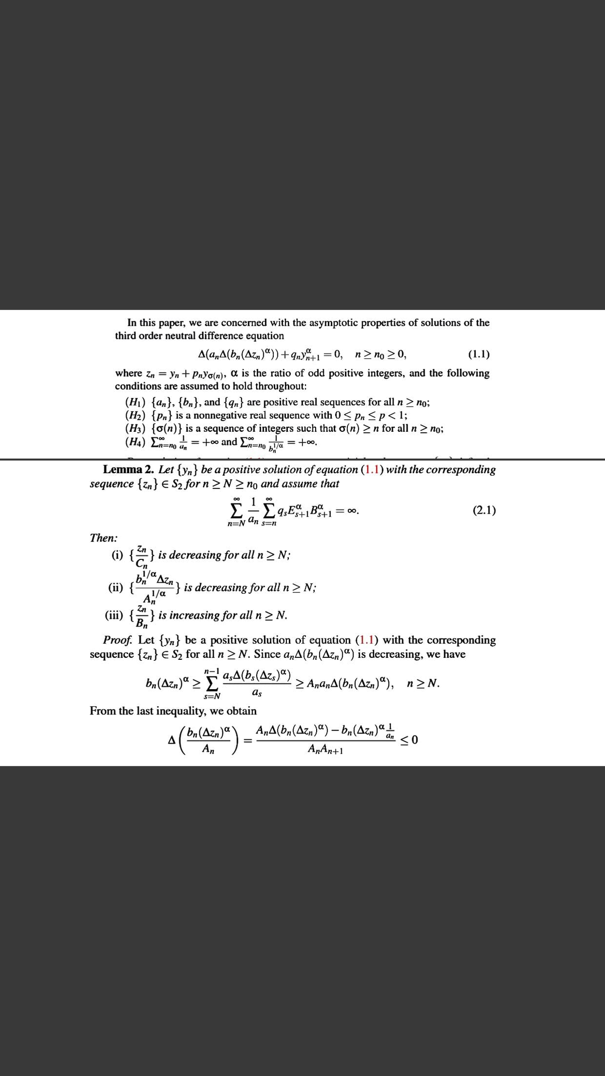 /d Azn is decreasing for all n> N;
In this paper, we are concerned with the asymptotic properties of solutions of the
third order neutral difference equation
A(a,A(b,(Azn)“)) +9nY%+1 = 0,
n> no 20,
(1.1)
where zn = yn+ PnYo(n), a is the ratio of odd positive integers, and the following
conditions are assumed to hold throughout:
(H1) {an}, {bn}, and {qn} are positive real sequences for all n> no;
(H2) {Pn} is a nonnegative real sequence with 0 < Pn <p< 1;
(H3) {o(n)} is a sequence of integers such that o(n) 2n for all n2 no;
(H4) Σ.
= +00 and E=no Va = +00,
%3D
Lemma 2. Let {yn} be a positive solution of equation (1.1) with the corresponding
sequence {zn} E S2 for n > N > no and assume that
1
= 0,
(2.1)
n=N
An
S=n
Then:
(i) {} is decreasing for all n > N;
ug
(ii) {
Zn
(iii) {} is increasing for all n > N.
Bn
Proof. Let {Yn} be a positive solution of equation (1.1) with the corresponding
sequence {zn} € S2 for all n> N. Since a,A(b, (Azn)“) is decreasing, we have
n-1
ba(Azn)" > 4;A(b,(Azs)ª)
> AnanA(bn(Azn)“), n2N.
as
s=N
From the last inequality, we obtain
A„A(b,(Azn)") – bn(Azn)ª1
a(ba(Ača)“) = AnA(b,(Az,)ª) – b.(Az.)ª!
An
AnAn+1
