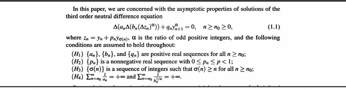 In this paper, we are concerned with the asymptotic properties of solutions of the
third order neutral difference equation
A(a,A(b,(Azn)“)) +9ny%+1 =0, n> no > 0,
(1.1)
where zn = yn + PnYo(n), a is the ratio of odd positive integers, and the following
conditions are assumed to hold throughout:
(H1) {an}, {bn}, and {qn} are positive real sequences for all n> no;
(H2) {Pn} is a nonnegative real sequence with 0 < Pn Sp< 1;
(H3) {o(n)} is a sequence of integers such that o(n) >n for all n > no;
(H4) En=no dn
= +0o and En=no Va
'00+ = D/1
