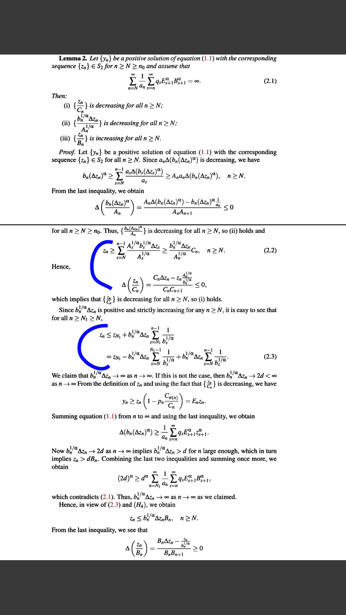 Lemma 2. Let {yn} be a positive solution of equation (1.1) with the corresponding
sequence {zn} E S2 for n > N > no and assume that
1
E-Eq,E+1B5+1= 0.
(2.1)
n=N Un s=n
Then:
(i) {} is decreasing for all n> N;
*Azn
(ii) {
} is decreasing for all n> N;
Zn
(iii) {} is increasing for all n >N.
Bn
Proof. Let {yn} be a positive solution of equation (1.1) with the corresponding
sequence {zn} € S2 for all n > N. Since a,A(b,(Azn)") is decreasing, we have
n-1
ba(Azn)“ > E
aşA(b,(Azs)“)
> AnanA(bn(Azn)"), n>N.
s=N
as
From the last inequality, we obtain
´bn(Azn)ª
AnA(bn(Azn)") – a(Azn)“
1
An
A„An+1
for all n>N > no.
Thus,
ba(Azn)"}
is decreasing for all n > N, so (ii) holds and
An
п-1
1/a1/a
Azs
bn
1/a
Azn
Zn 2 E
Cn, n N.
1/a
An
(2.2)
1/a
AS
s=N
Hence,
1/a
(2)
CrAzn - Zna
<0,
Zn
C„Cn+1
which implies that {} is decreasing for all n> N, so (i) holds.
1/a
Since bi"Azn is positive and strictly increasing for any n >N, it is easy to see that
for all n > N1 >N,
n-1
1
Zn < ZN, + BCAZ.
Σ
1/a
s=N bs
1/a
N-1
1
= ZNI - bi"Azn E
s=N b!/a
1/a
1/a
1
Azn
(2.3)
s=N b/a
1/a
We claim that b,
as n→ o From the definition of Zn and using the fact that { } is decreasing, we have
Azn → 00 as n→ 0, If this is not the case, then b,Az, → 2d < ∞
Co(n)
Yn 2 Zn 1- Pn
Cn
= Enzn.
Summing equation (1.1) from n to o and using the last inequality, we obtain
1
A(bn(Azn)ª) >-Ë
An s=n
/a
Now b"Azn → 2d as n → o implies b"Azn > d for n large enough, which in turn
/a
implies zn > dBn. Combining the last two inequalities and summing once more, we
obtain
1
(2d)ª > dª E £
n=N, an
Ps+1,
S=n
which contradicts (2.1). Thus, b
Hence, in view of (2.3) and (H4), we obtain
Azn → 00 as n → 00 as we claimed.
Zn S b/a
From the last inequality, we see that
"AznBn, n2 N.
B„Azn
Zn
>0
Bn
B„Bn+1
