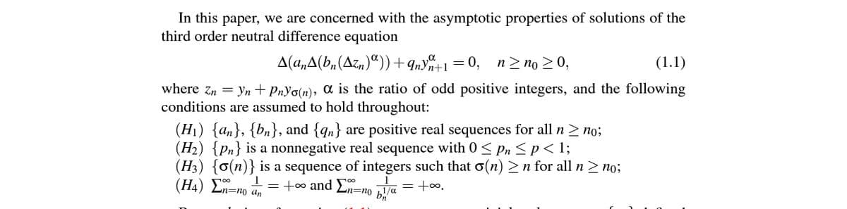 In this paper, we are concerned with the asymptotic properties of solutions of the
third order neutral difference equation
A(a,A(b,(Azn)“)) +9ny%+1=0,
n> no > 0,
(1.1)
where zn = yn+PnYo(n), ɑ is the ratio of odd positive integers, and the following
conditions are assumed to hold throughout:
(H1) {an}, {bn}, and {qn} are positive real sequences for all n > no;
(H2) {Pn} is a nonnegative real sequence with 0< Pn <p< 1;
(H3) {o(n)} is a sequence of integers such that o(n) > n for all n > no;
(H4) Ln=no an
= +00 and E=no Va =+∞.
