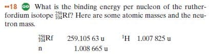 18 O What is the binding energy per nucleon of the ruther-
fordium isotope Rf? Here are some atomic masses and the neu-
tron mass.
259
104
'н 1.007 825 и
259.105 63 u
1.008 665 u
