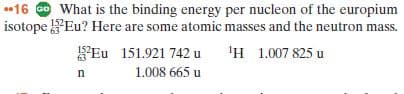 16 Go What is the binding energy per nucleon of the europium
isotope Eu? Here are some atomic masses and the neutron mass.
'H 1.007 825 u
152
Eu 151.921 742 u
1.008 665 u
