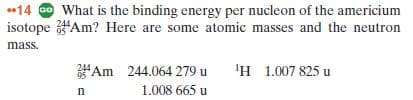 *14 O What is the binding energy per nucleon of the americium
isotope "Am? Here are some atomic masses and the neutron
244
mass.
Am 244.064 279 u
1.008 665 u
'H 1.007 825 u
95
