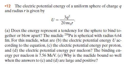 •12 The electric potential energy of a uniform sphere of charge q
and radius r is given by
3д
U =
20 TEgr
(a) Does the energy represent a tendency for the sphere to bind to-
gether or blow apart? The nuclide 23°Pu is spherical with radius 6.64
fm. For this nuclide, what are (b) the electric potential energy U ac-
cording to the equation, (c) the electric potential energy per proton,
and (d) the electric potential energy per nucleon? The binding en-
ergy per nucleon is 7.56 MeV. (e) Why is the nuclide bound so well
when the answers to (c) and (d) are large and positive?
