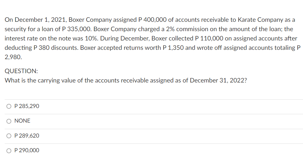 On December 1, 2021, Boxer Company assigned P 400,000 of accounts receivable to Karate Company as a
security for a loan of P 335,000. Boxer Company charged a 2% commission on the amount of the loan; the
interest rate on the note was 10%. During December, Boxer collectedP 110,000 on assigned accounts after
deducting P 380 discounts. Boxer accepted returns worth P 1,350 and wrote off assigned accounts totaling P
2,980.
QUESTION:
What is the carrying value of the accounts receivable assigned as of December 31, 2022?
O P 285,290
O NONE
O P 289,620
O P 290,000
