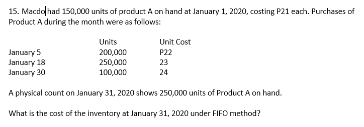 15. Macdo had 150,000 units of product A on hand at January 1, 2020, costing P21 each. Purchases of
Product A during the month were as follows:
Units
Unit Cost
January 5
January 18
January 30
P22
200,000
250,000
100,000
23
24
A physical count on January 31, 2020 shows 250,000 units of Product A on hand.
What is the cost of the inventory at January 31, 2020 under FIFO method?
