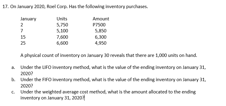 17. On January 2020, Roel Corp. Has the following inventory purchases.
January
Units
Amount
2
5,750
P7500
7
5,100
5,850
15
7,600
6,300
25
6,600
4,950
A physical count of inventory on January 30 reveals that there are 1,000 units on hand.
а.
Under the LIFO inventory method, what is the value of the ending inventory on January 31,
2020?
b. Under the FIFO inventory method, what is the value of the ending inventory on January 31,
2020?
С.
Under the weighted average cost method, what is the amount allocated to the ending
inventory on January 31, 2020?
