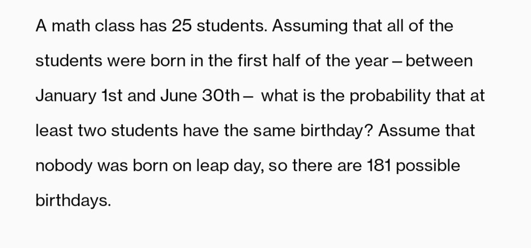 A math class has 25 students. Assuming that all of the
students were born in the first half of the year – between
January 1st and June 30th– what is the probability that at
least two students have the same birthday? Assume that
nobody was born on leap day, so there are 181 possible
birthdays.
