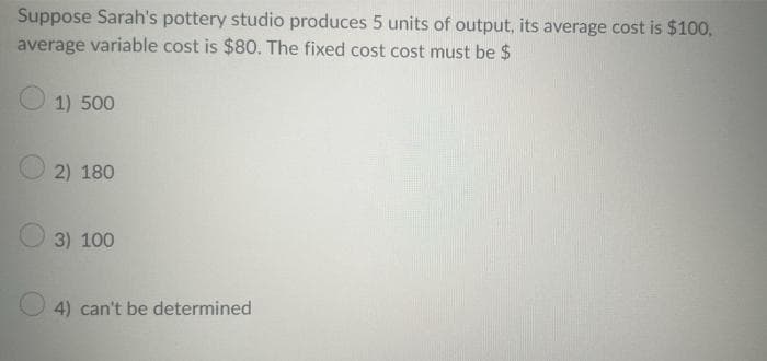 Suppose Sarah's pottery studio produces 5 units of output, its average cost is $100,
average variable cost is $80. The fixed cost cost must be $
1) 500
2) 180
3) 100
4) can't be determined